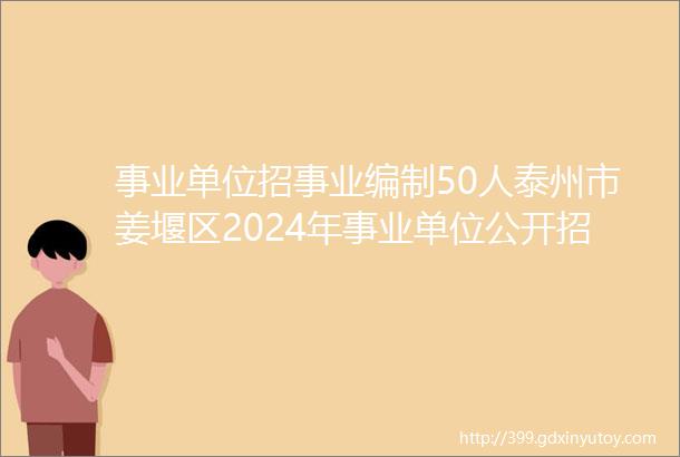 事业单位招事业编制50人泰州市姜堰区2024年事业单位公开招聘报名时间6月18日至6月20日